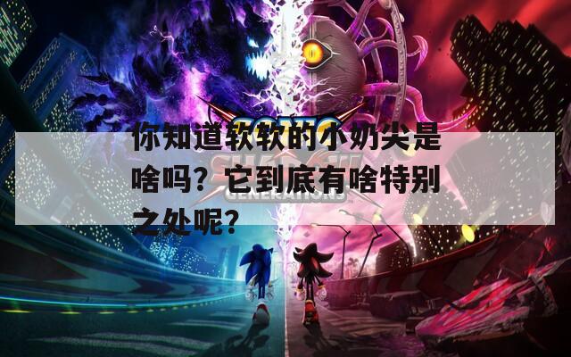 你知道软软的小奶尖是啥吗？它到底有啥特别之处呢？