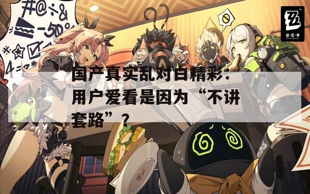 国产真实乱对白精彩：用户爱看是因为“不讲套路”？