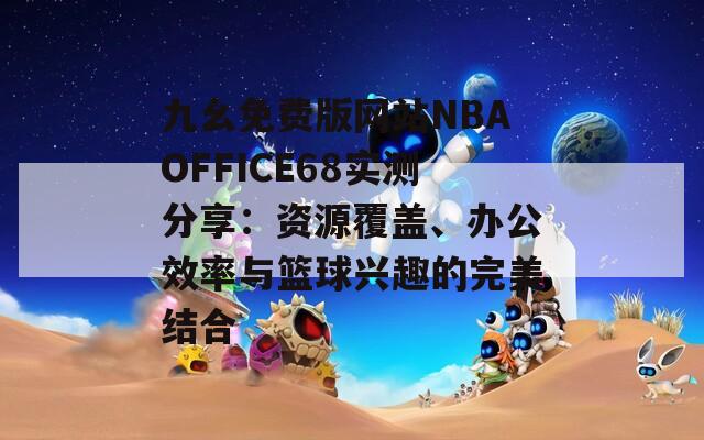 九幺免费版网站NBAOFFICE68实测分享：资源覆盖、办公效率与篮球兴趣的完美结合