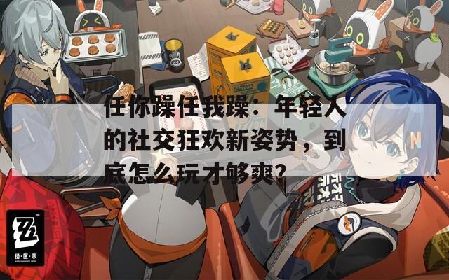 任你躁任我躁：年轻人的社交狂欢新姿势，到底怎么玩才够爽？