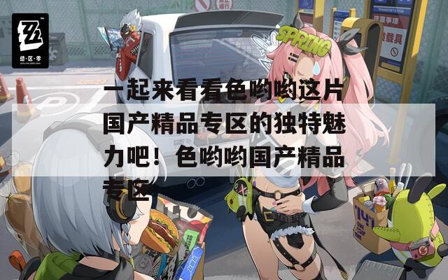 一起来看看色哟哟这片国产精品专区的独特魅力吧！色哟哟国产精品专区
