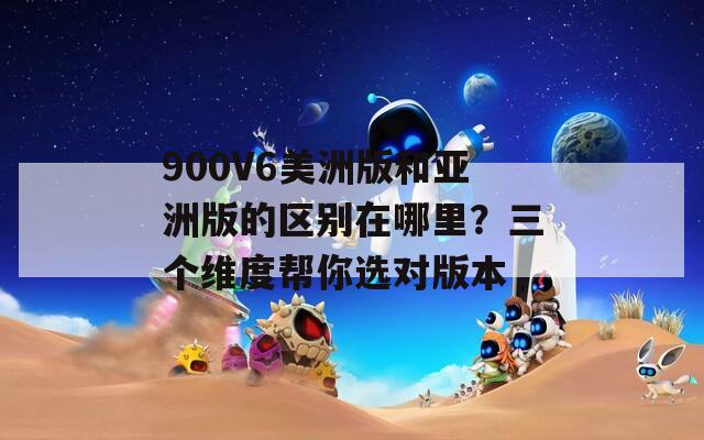 900V6美洲版和亚洲版的区别在哪里？三个维度帮你选对版本