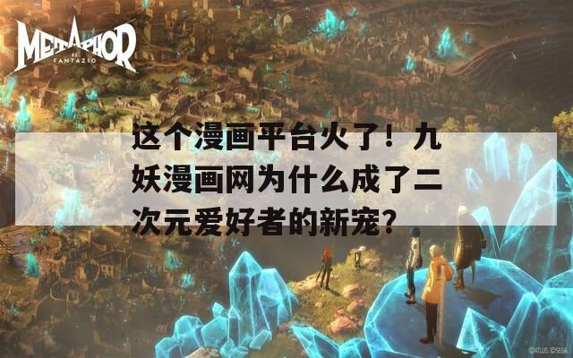 这个漫画平台火了！九妖漫画网为什么成了二次元爱好者的新宠？
