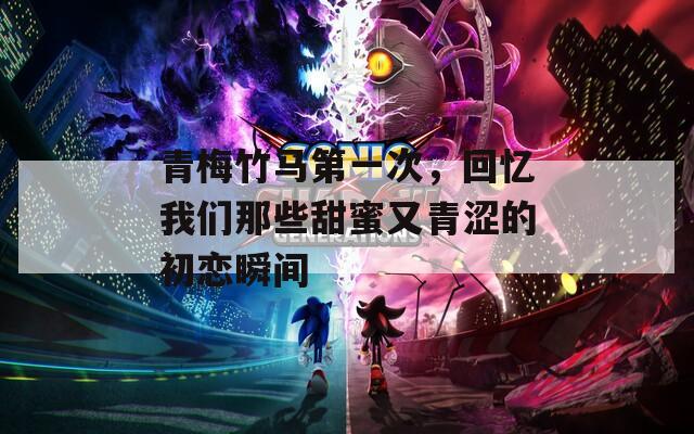 青梅竹马第一次，回忆我们那些甜蜜又青涩的初恋瞬间