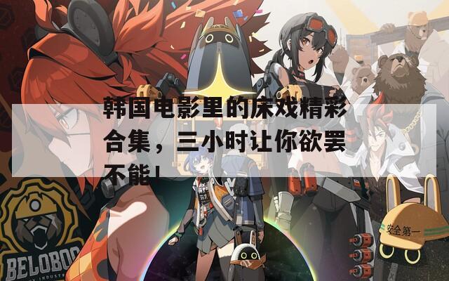 韩国电影里的床戏精彩合集，三小时让你欲罢不能！