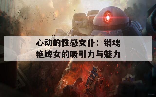 心动的性感女仆：销魂艳婢女的吸引力与魅力