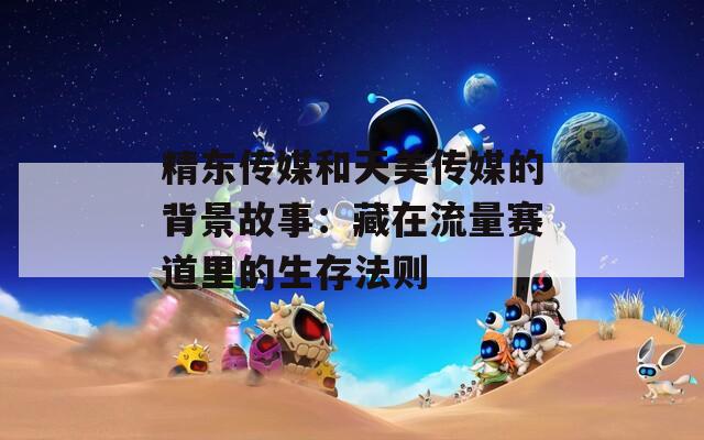 精东传媒和天美传媒的背景故事：藏在流量赛道里的生存法则