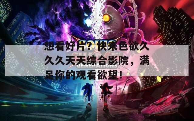想看好片？快来色欲久久久天天综合影院，满足你的观看欲望！