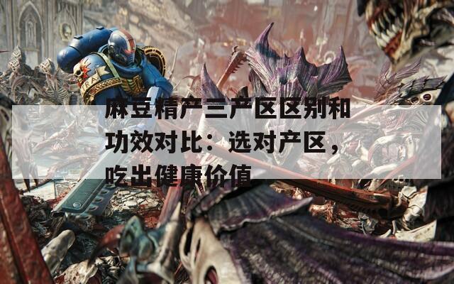麻豆精产三产区区别和功效对比：选对产区，吃出健康价值