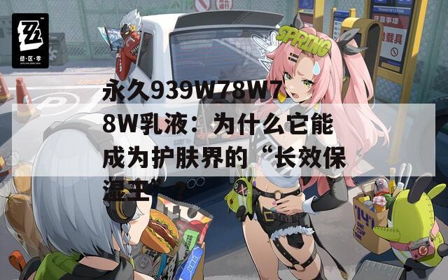 永久939W78W78W乳液：为什么它能成为护肤界的“长效保湿王”？