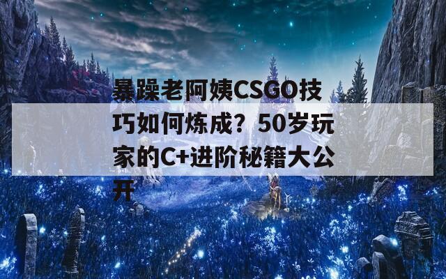 暴躁老阿姨CSGO技巧如何炼成？50岁玩家的C+进阶秘籍大公开