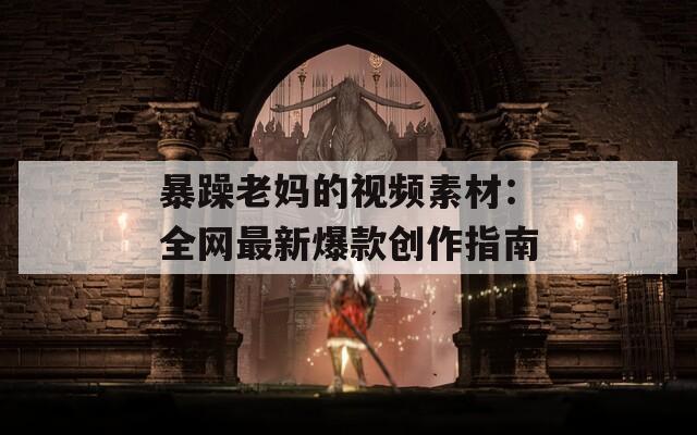 暴躁老妈的视频素材：全网最新爆款创作指南