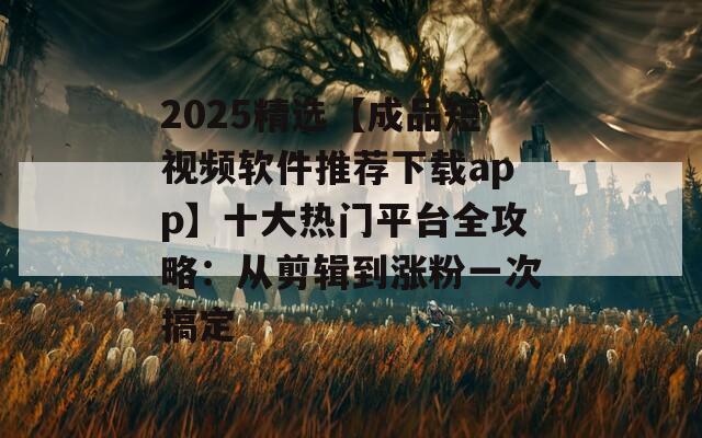 2025精选【成品短视频软件推荐下载app】十大热门平台全攻略：从剪辑到涨粉一次搞定