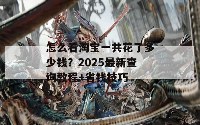 怎么看淘宝一共花了多少钱？2025最新查询教程+省钱技巧