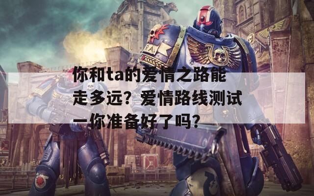 你和ta的爱情之路能走多远？爱情路线测试一你准备好了吗？