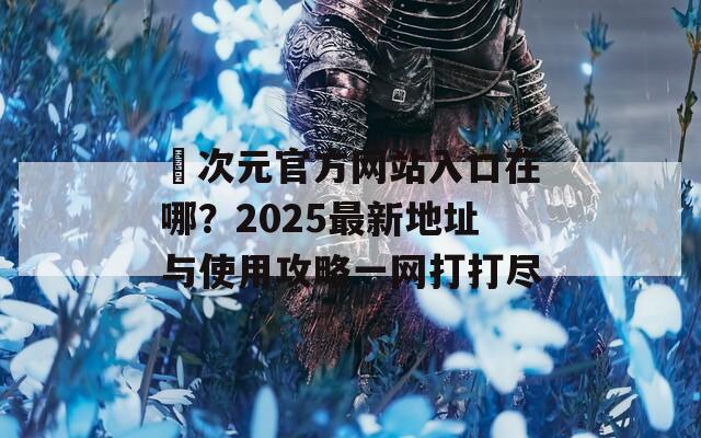 囧次元官方网站入口在哪？2025最新地址与使用攻略一网打打尽