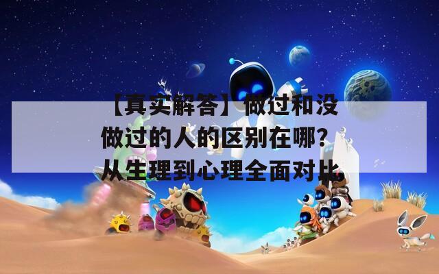【真实解答】做过和没做过的人的区别在哪？从生理到心理全面对比