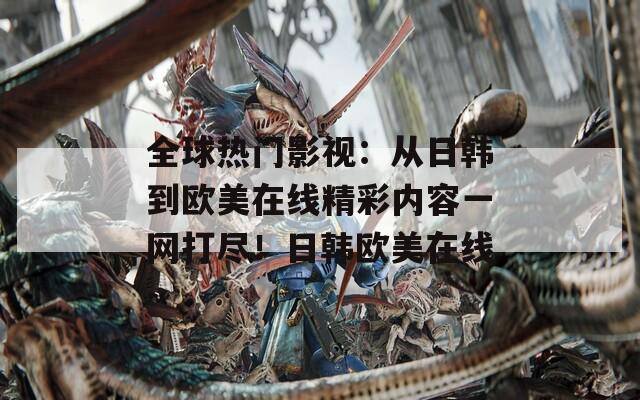 全球热门影视：从日韩到欧美在线精彩内容一网打尽！日韩欧美在线