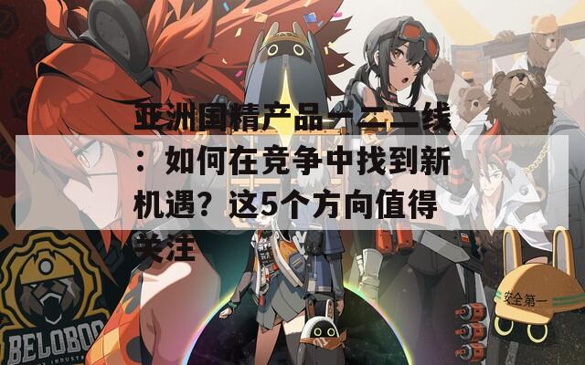 亚洲国精产品一二二线：如何在竞争中找到新机遇？这5个方向值得关注