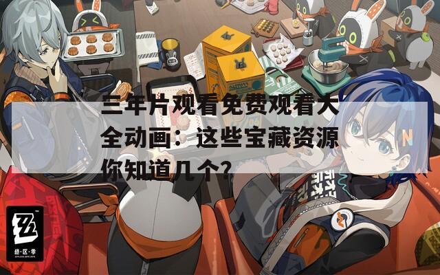 三年片观看免费观看大全动画：这些宝藏资源你知道几个？