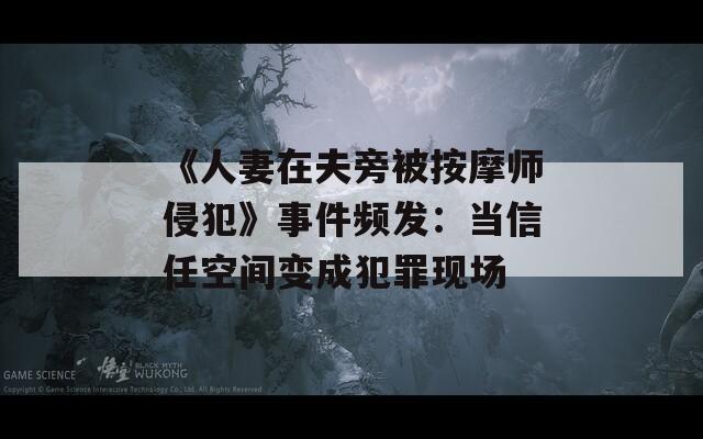 《人妻在夫旁被按摩师侵犯》事件频发：当信任空间变成犯罪现场