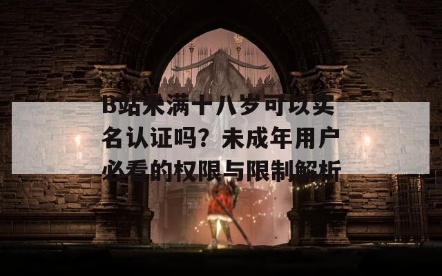 B站未满十八岁可以实名认证吗？未成年用户必看的权限与限制解析