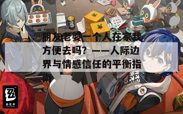 朋友老婆一个人在家我方便去吗？——人际边界与情感信任的平衡指南