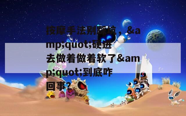 按摩手法别踩坑，&quot;硬进去做着做着软了&quot;到底咋回事？