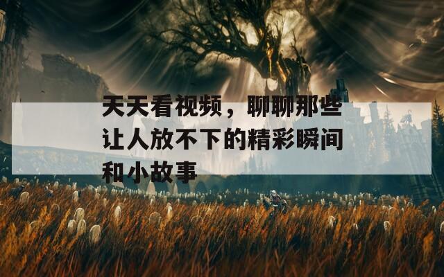 天天看视频，聊聊那些让人放不下的精彩瞬间和小故事