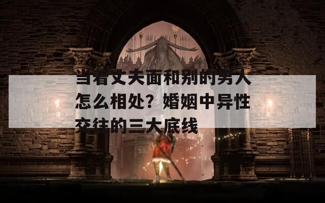 当着丈夫面和别的男人怎么相处？婚姻中异性交往的三大底线