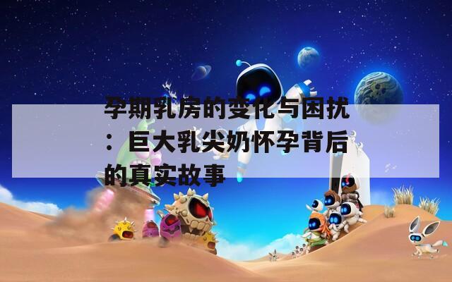 孕期乳房的变化与困扰：巨大乳尖奶怀孕背后的真实故事