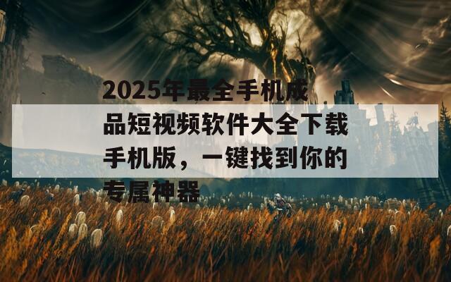 2025年最全手机成品短视频软件大全下载手机版，一键找到你的专属神器