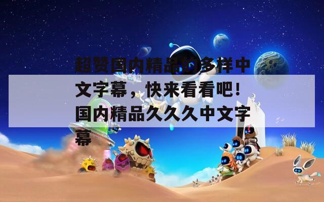 超赞国内精品的多样中文字幕，快来看看吧！国内精品久久久中文字幕