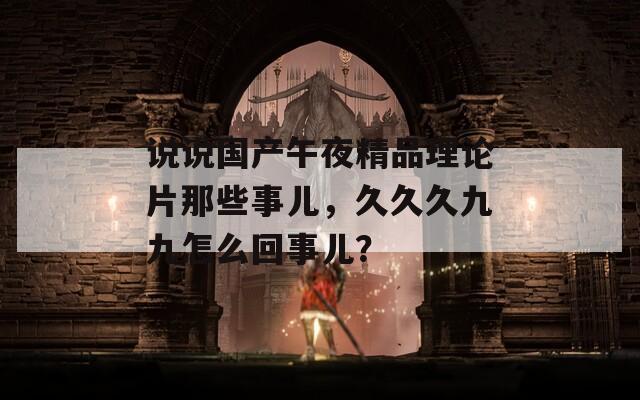 说说国产午夜精品理论片那些事儿，久久久九九怎么回事儿？