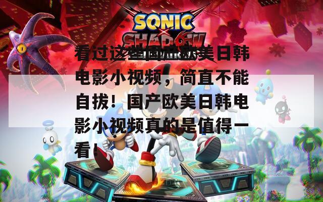 看过这些国产欧美日韩电影小视频，简直不能自拔！国产欧美日韩电影小视频真的是值得一看！