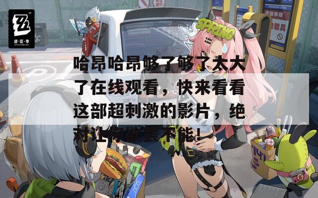 哈昂哈昂够了够了太大了在线观看，快来看看这部超刺激的影片，绝对让你欲罢不能！