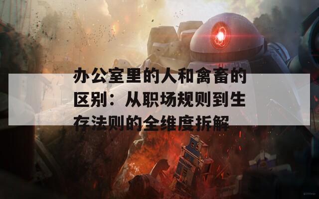 办公室里的人和禽畜的区别：从职场规则到生存法则的全维度拆解