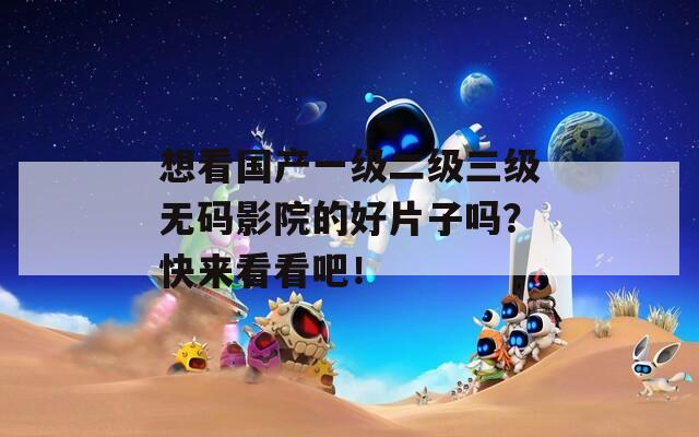想看国产一级二级三级无码影院的好片子吗？快来看看吧！