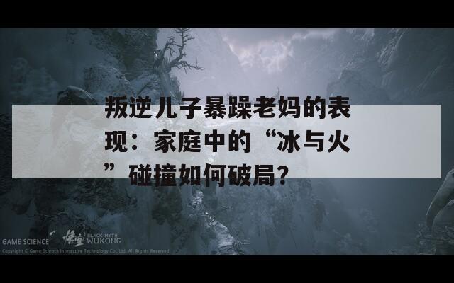 叛逆儿子暴躁老妈的表现：家庭中的“冰与火”碰撞如何破局？