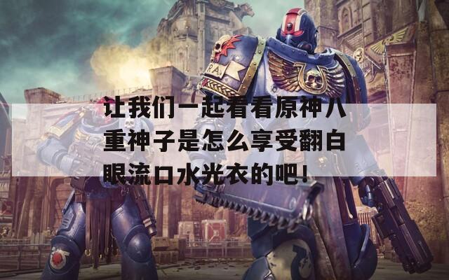 让我们一起看看原神八重神子是怎么享受翻白眼流口水光衣的吧！