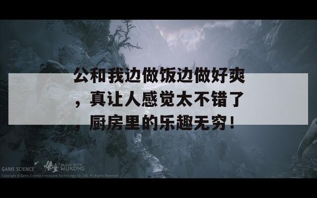 公和我边做饭边做好爽，真让人感觉太不错了，厨房里的乐趣无穷！