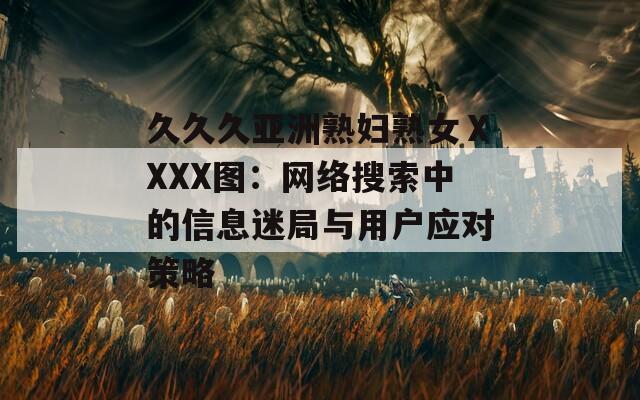久久久亚洲熟妇熟女ⅩXXX图：网络搜索中的信息迷局与用户应对策略