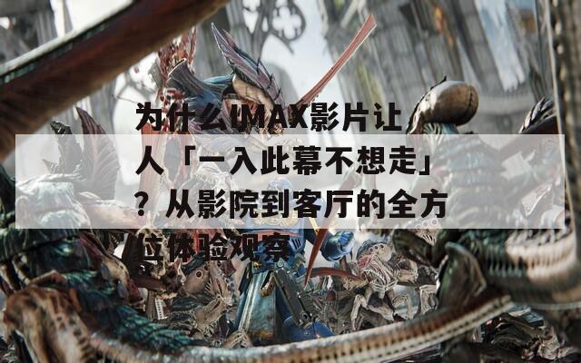 为什么IMAX影片让人「一入此幕不想走」？从影院到客厅的全方位体验观察
