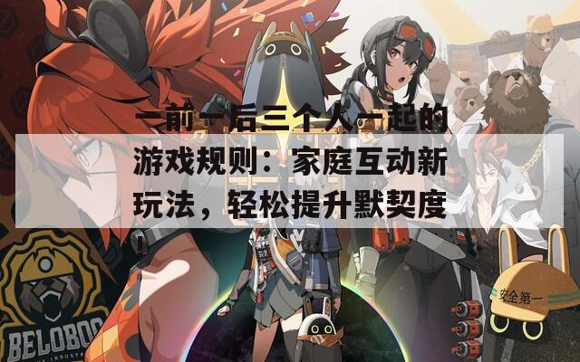 一前一后三个人一起的游戏规则：家庭互动新玩法，轻松提升默契度！