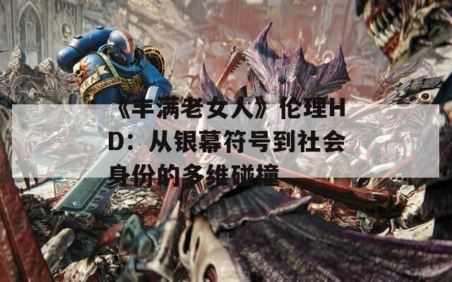 《丰满老女人》伦理HD：从银幕符号到社会身份的多维碰撞