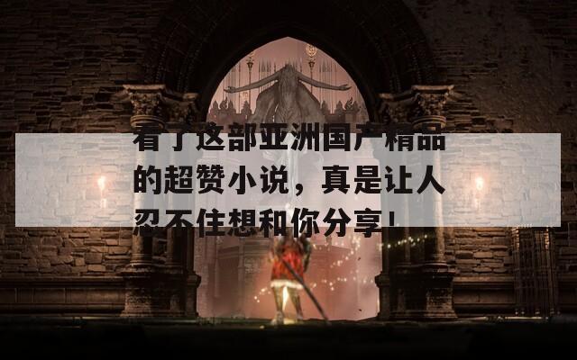 看了这部亚洲国产精品的超赞小说，真是让人忍不住想和你分享！