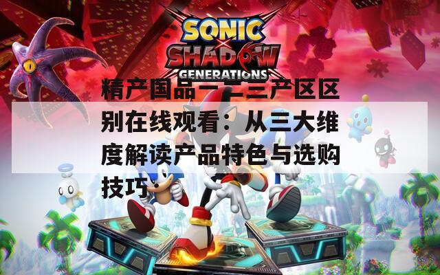 精产国品一二三产区区别在线观看：从三大维度解读产品特色与选购技巧