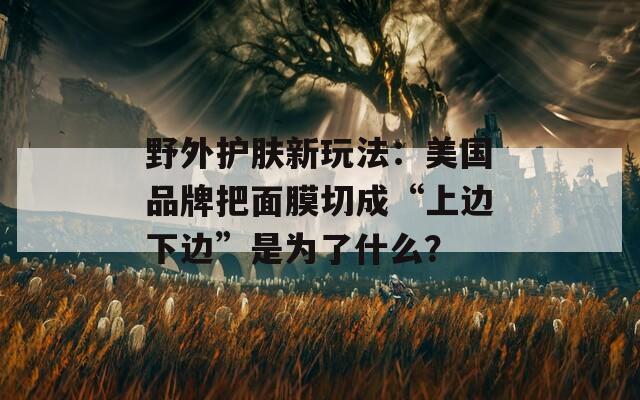 野外护肤新玩法：美国品牌把面膜切成“上边下边”是为了什么？