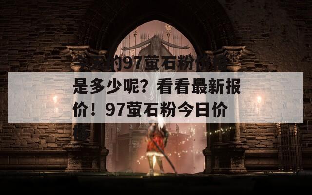 今天的97萤石粉价格是多少呢？看看最新报价！97萤石粉今日价格