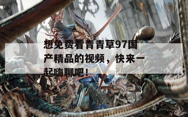想免费看青青草97国产精品的视频，快来一起嗨聊吧！